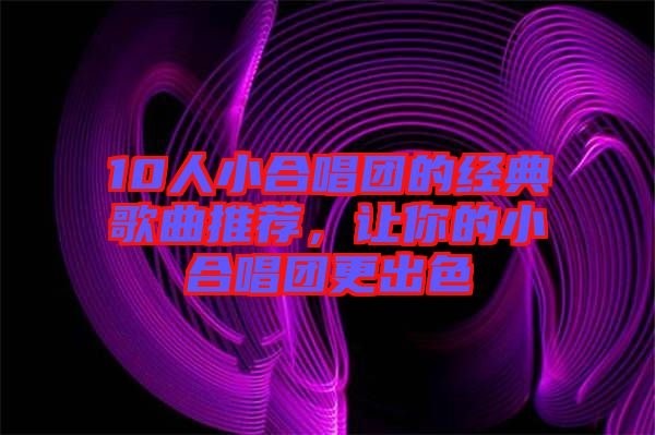 10人小合唱團的經(jīng)典歌曲推薦，讓你的小合唱團更出色