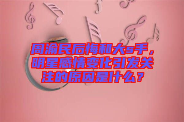 周渝民后悔和大s手，明星感情變化引發(fā)關(guān)注的原因是什么？