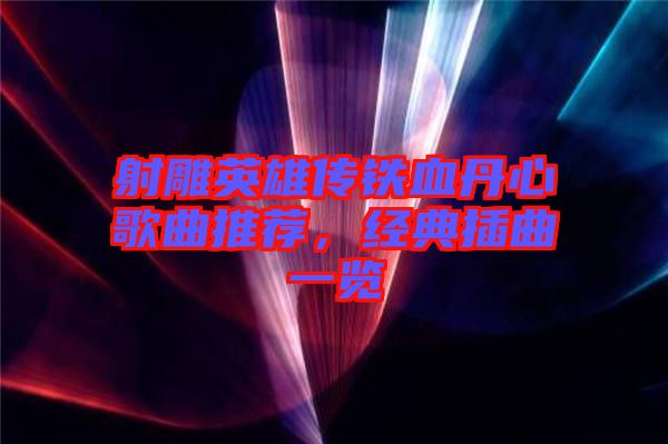 射雕英雄傳鐵血丹心歌曲推薦，經(jīng)典插曲一覽