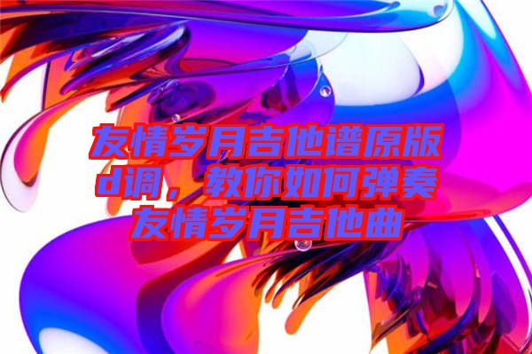 友情歲月吉他譜原版d調(diào)，教你如何彈奏友情歲月吉他曲