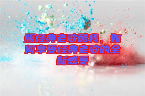 版經(jīng)典老歌酷我，如何享受經(jīng)典老歌的全新感受