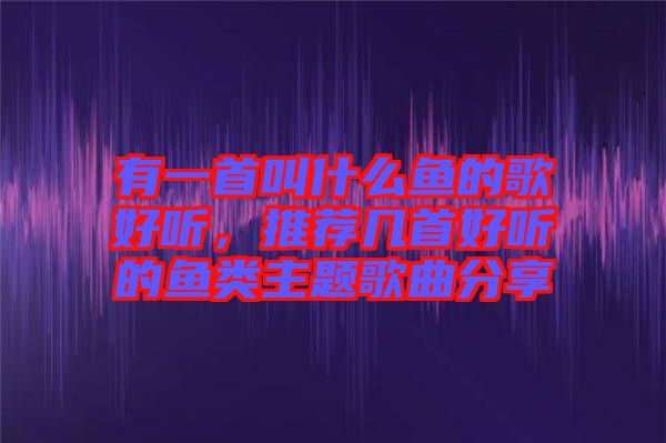 有一首叫什么魚的歌好聽，推薦幾首好聽的魚類主題歌曲分享