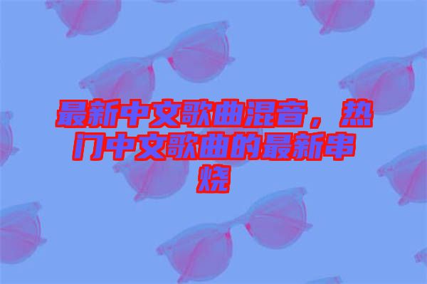 最新中文歌曲混音，熱門中文歌曲的最新串燒