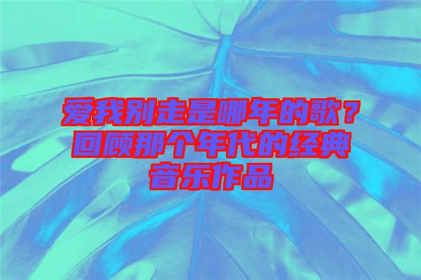 愛(ài)我別走是哪年的歌？回顧那個(gè)年代的經(jīng)典音樂(lè)作品