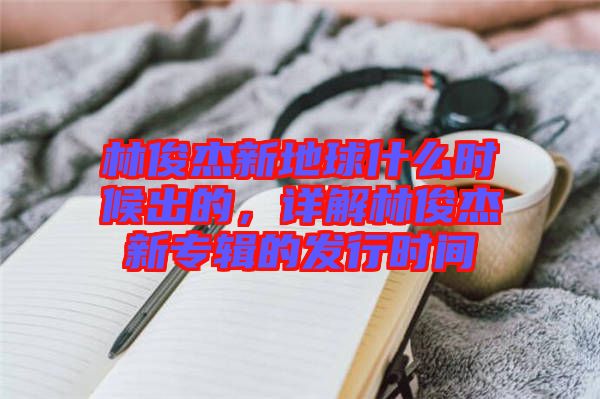 林俊杰新地球什么時候出的，詳解林俊杰新專輯的發(fā)行時間