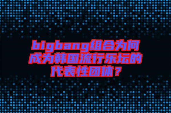 bigbang組合為何成為韓國流行樂壇的代表性團體？