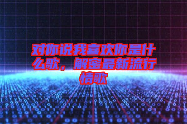 對你說我喜歡你是什么歌，解密最新流行情歌