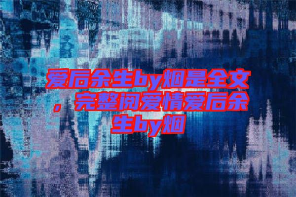 愛后余生by煙是全文，完整閱愛情愛后余生by煙