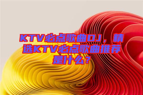 KTV必點(diǎn)歌曲DJ，精選KTV必點(diǎn)歌曲推薦是什么？