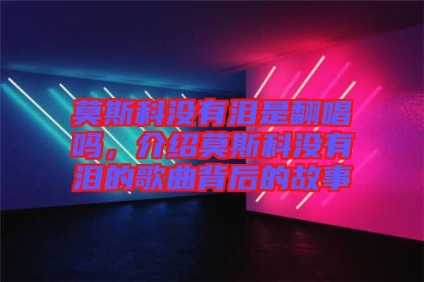 莫斯科沒有淚是翻唱嗎，介紹莫斯科沒有淚的歌曲背后的故事