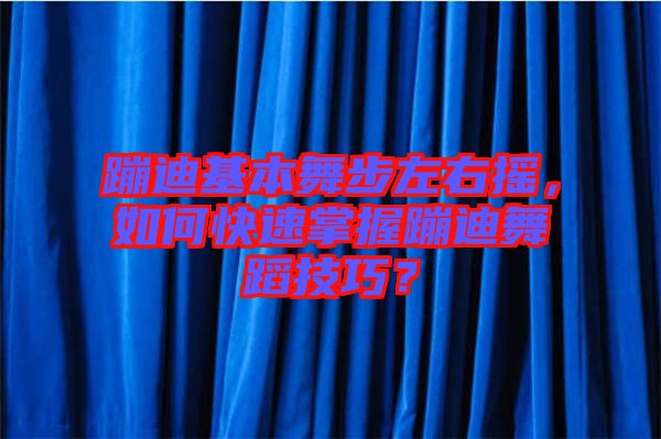 蹦迪基本舞步左右搖，如何快速掌握蹦迪舞蹈技巧？