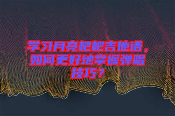 學(xué)習(xí)月亮粑粑吉他譜，如何更好地掌握彈唱技巧？