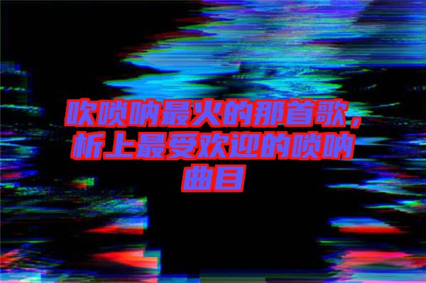 吹嗩吶最火的那首歌，析上最受歡迎的嗩吶曲目