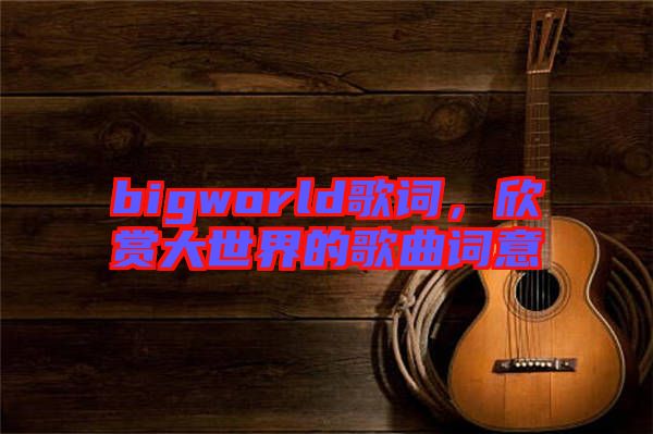 bigworld歌詞，欣賞大世界的歌曲詞意