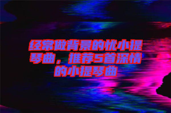 經(jīng)常做背景的憂小提琴曲，推薦5首深情的小提琴曲