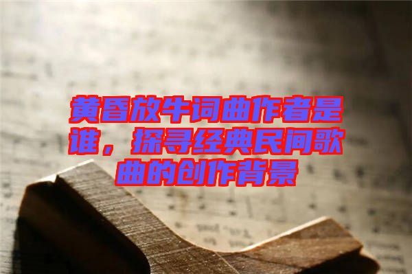 黃昏放牛詞曲作者是誰，探尋經(jīng)典民間歌曲的創(chuàng)作背景