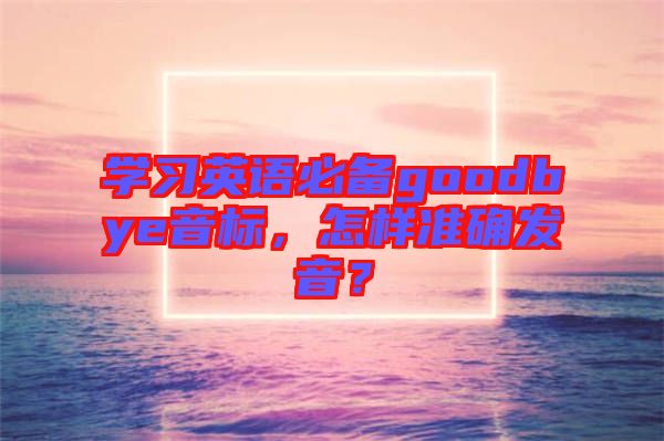 學(xué)習(xí)英語必備goodbye音標(biāo)，怎樣準(zhǔn)確發(fā)音？