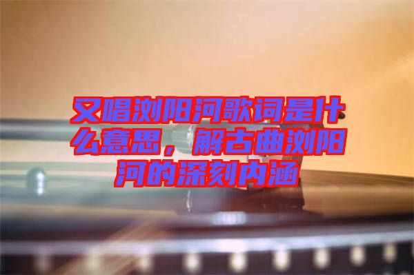 又唱瀏陽河歌詞是什么意思，解古曲瀏陽河的深刻內(nèi)涵