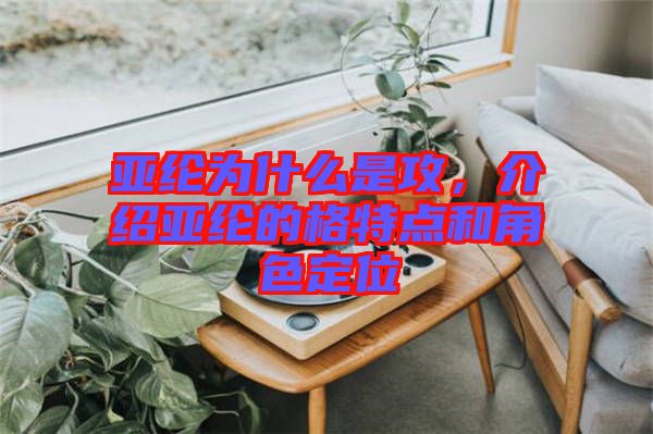 亞綸為什么是攻，介紹亞綸的格特點(diǎn)和角色定位