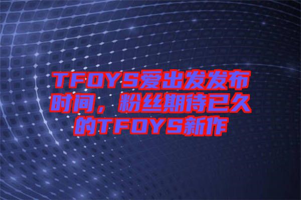 TFOYS愛出發(fā)發(fā)布時間，粉絲期待已久的TFOYS新作