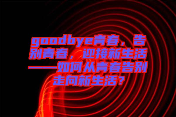 goodbye青春，告別青春，迎接新生活——如何從青春告別走向新生活？