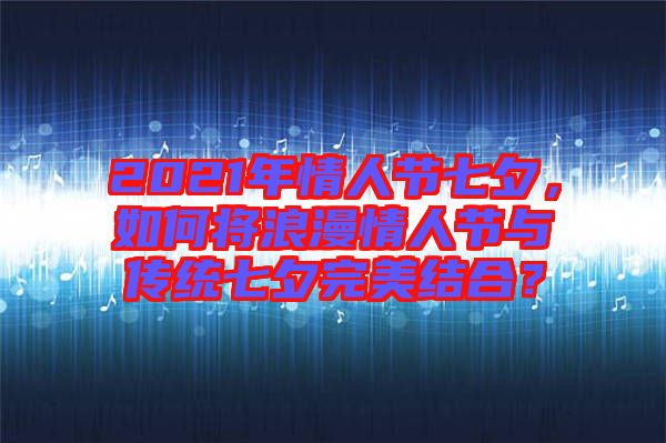 2021年情人節(jié)七夕，如何將浪漫情人節(jié)與傳統(tǒng)七夕完美結(jié)合？