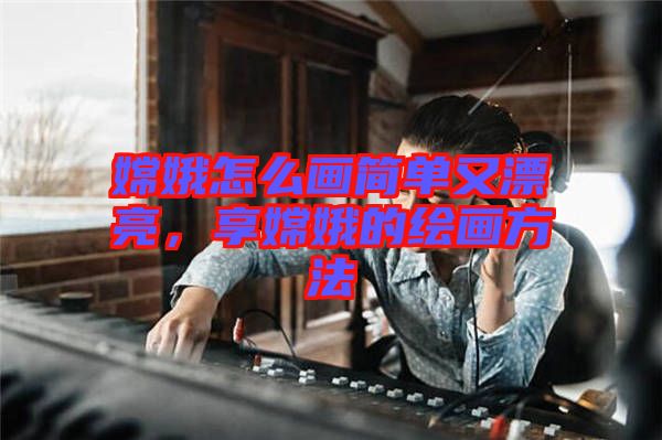 嫦娥怎么畫簡單又漂亮，享嫦娥的繪畫方法