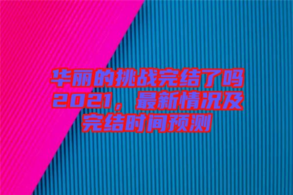 華麗的挑戰(zhàn)完結(jié)了嗎2021，最新情況及完結(jié)時間預(yù)測