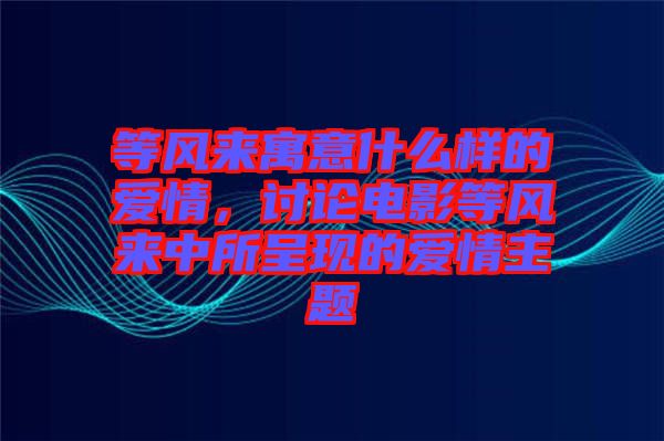 等風來寓意什么樣的愛情，討論電影等風來中所呈現(xiàn)的愛情主題