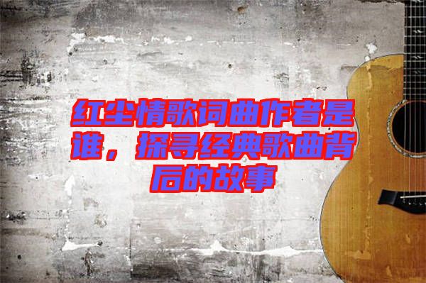 紅塵情歌詞曲作者是誰，探尋經(jīng)典歌曲背后的故事