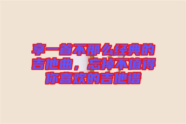 享一首不那么經(jīng)典的吉他曲，忘掉不值得你喜歡的吉他譜