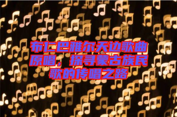 布仁巴雅爾天邊歌曲原唱，探尋蒙古族民歌的傳唱之路