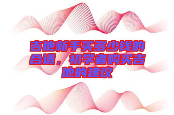 吉他新手買(mǎi)多少錢(qián)的合適，初學(xué)者購(gòu)買(mǎi)吉他的建議