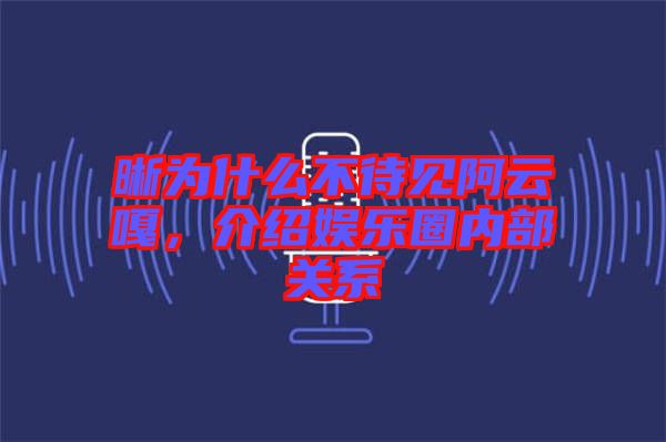 晰為什么不待見阿云嘎，介紹娛樂圈內部關系