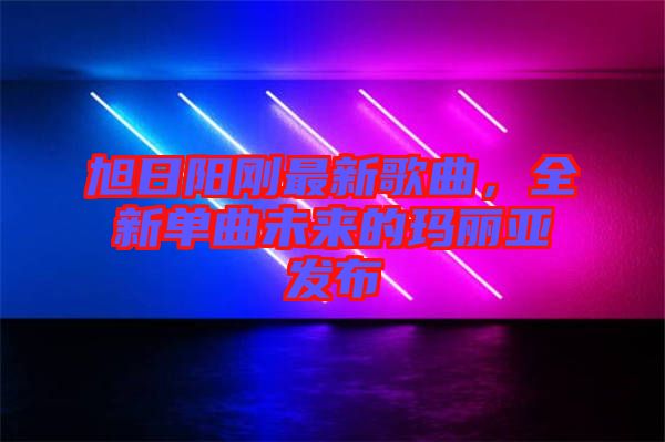 旭日陽剛最新歌曲，全新單曲未來的瑪麗亞發(fā)布