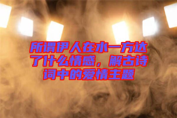 所謂伊人在水一方達了什么情感，解古詩詞中的愛情主題