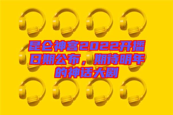 昆侖神宮2022開播日期公布，期待明年的神話大劇