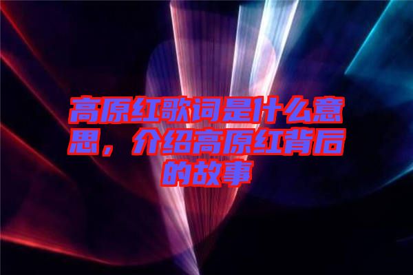 高原紅歌詞是什么意思，介紹高原紅背后的故事