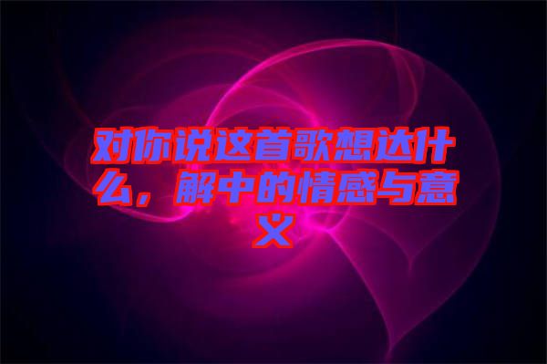 對(duì)你說這首歌想達(dá)什么，解中的情感與意義