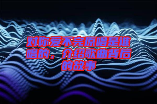 對(duì)你愛(ài)不完原唱是誰(shuí)唱的，介紹歌曲背后的故事