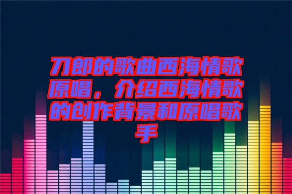 刀郎的歌曲西海情歌原唱，介紹西海情歌的創(chuàng)作背景和原唱歌手