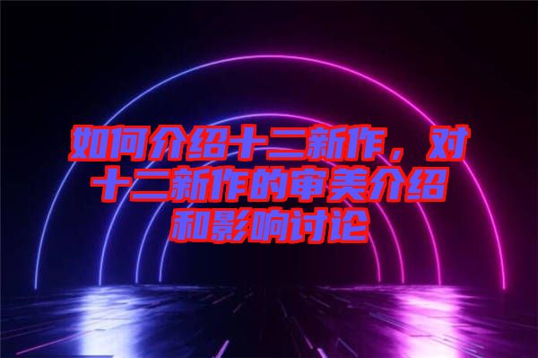 如何介紹十二新作，對十二新作的審美介紹和影響討論