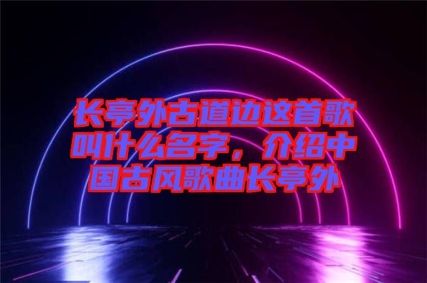 長亭外古道邊這首歌叫什么名字，介紹中國古風歌曲長亭外