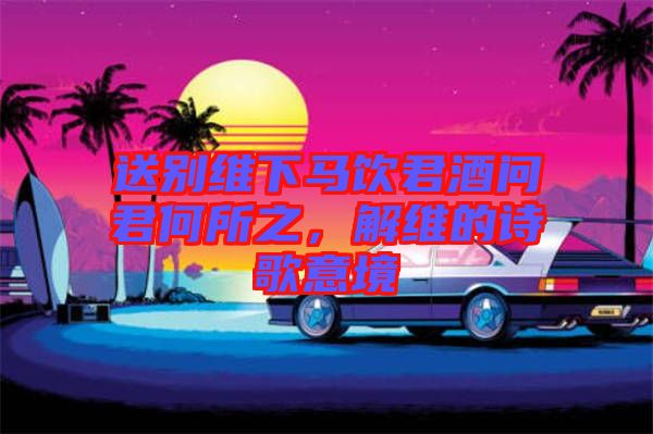 送別維下馬飲君酒問君何所之，解維的詩歌意境