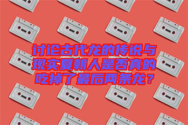 討論古代龍的傳說(shuō)與現(xiàn)實(shí)夏朝人是否真的吃掉了最后兩條龍？