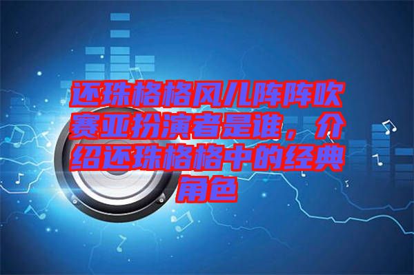 還珠格格風兒陣陣吹賽亞扮演者是誰，介紹還珠格格中的經(jīng)典角色