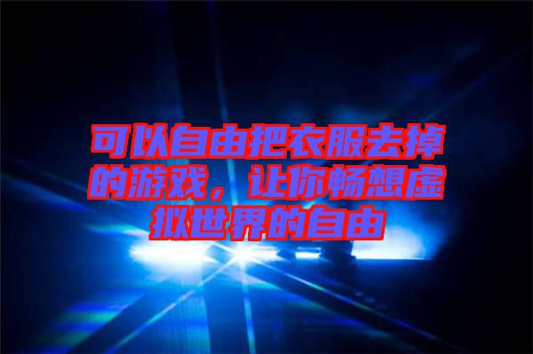 可以自由把衣服去掉的游戲，讓你暢想虛擬世界的自由