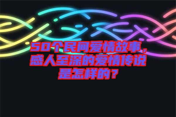 50個(gè)民間愛(ài)情故事，感人至深的愛(ài)情傳說(shuō)是怎樣的？