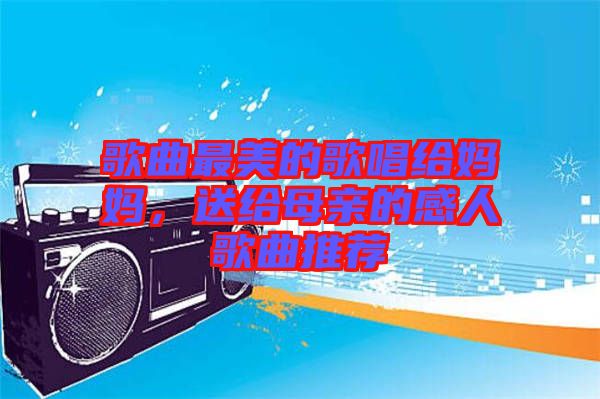 歌曲最美的歌唱給媽媽，送給母親的感人歌曲推薦