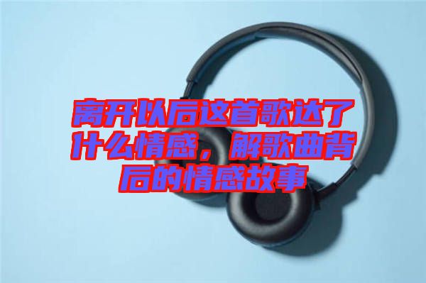 離開以后這首歌達(dá)了什么情感，解歌曲背后的情感故事